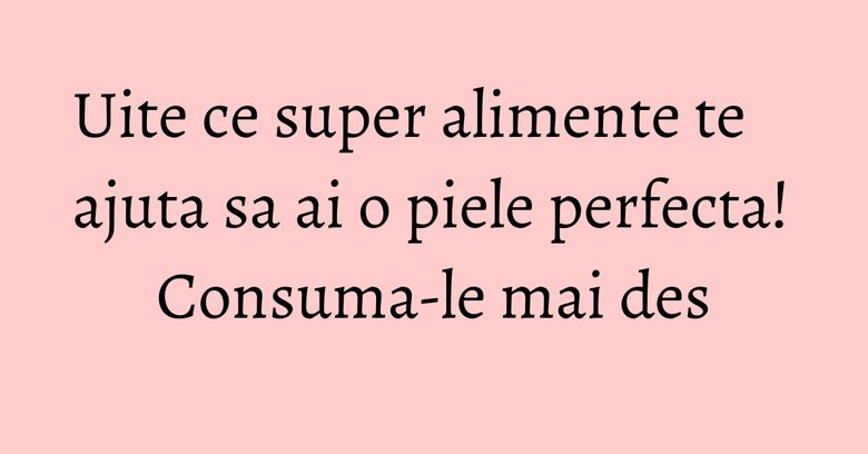 Uite ce super alimente te ajuta sa ai o piele perfecta! Consuma-le mai des