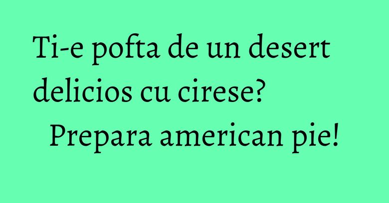 Ti-e pofta de un desert delicios cu cirese? Prepara american pie!