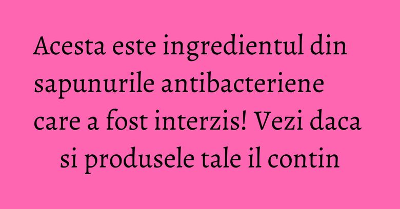 Acesta este ingredientul din sapunurile antibacteriene care a fost interzis! Vezi daca si produsele tale il contin