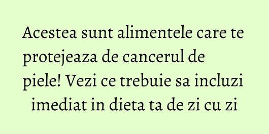 Acestea sunt alimentele care te protejeaza de cancerul de piele! Vezi ce trebuie sa incluzi imediat in dieta ta de zi cu zi