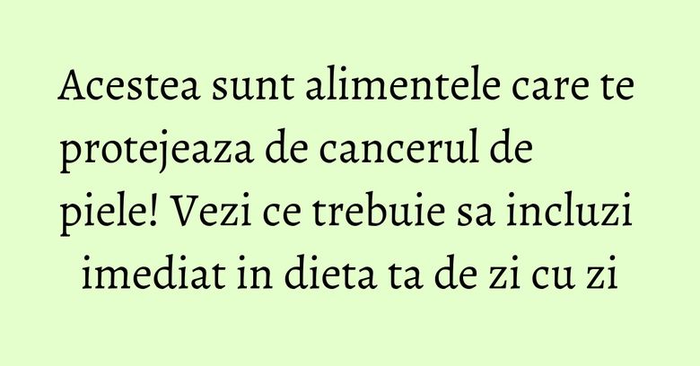 Acestea sunt alimentele care te protejeaza de cancerul de piele! Vezi ce trebuie sa incluzi imediat in dieta ta de zi cu zi