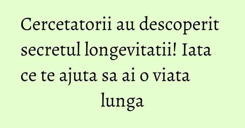 Cercetatorii au descoperit secretul longevitatii! Iata ce te ajuta sa ai o viata lunga Cercetatorii au descoperit secretul longevitatii! Iata ce te ajuta sa ai o viata lunga