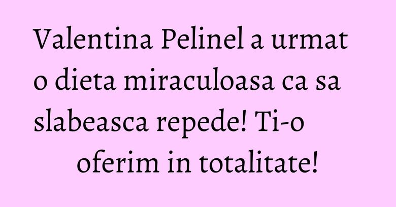 Valentina Pelinel a urmat o dieta miraculoasa ca sa slabeasca repede! Ti-o oferim in totalitate!
