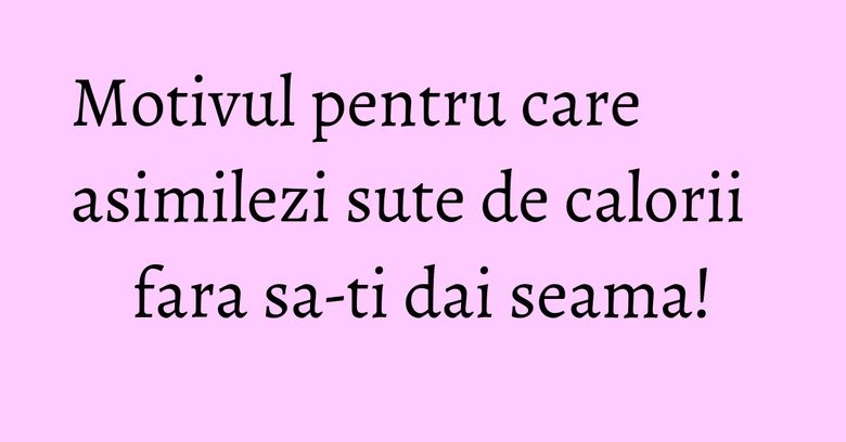 Motivul pentru care asimilezi sute de calorii fara sa-ti dai seama!