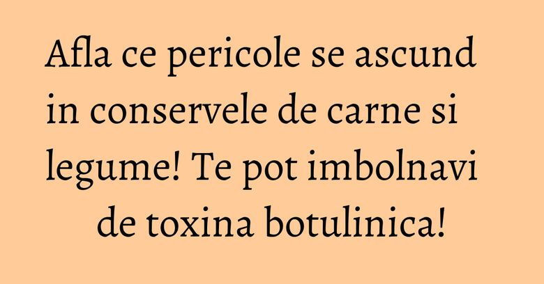 Afla ce pericole se ascund in conservele de carne si legume! Te pot imbolnavi de toxina botulinica!
