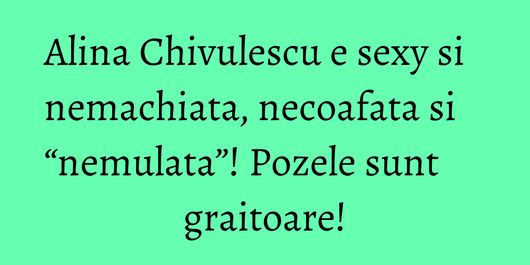 Alina Chivulescu e sexy si nemachiata, necoafata si “nemulata”! Pozele sunt graitoare!