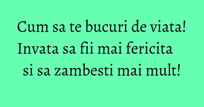 Cum sa te bucuri de viata! Invata sa fii mai fericita si sa zambesti mai mult! Cum sa te bucuri de viata! Invata sa fii mai fericita si sa zambesti mai mult!