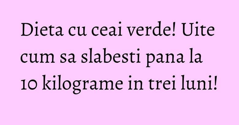 Dieta cu ceai verde! Uite cum sa slabesti pana la 10 kilograme in trei luni!