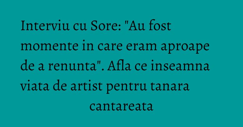 Interviu cu Sore: "Au fost momente in care eram aproape de a renunta". Afla ce inseamna viata de artist pentru tanara cantareata