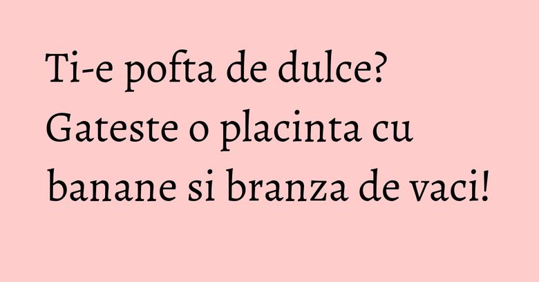 Ti-e pofta de dulce? Gateste o placinta cu banane si branza de vaci! Ti-e pofta de dulce? Gateste o placinta cu banane si branza de vaci!
