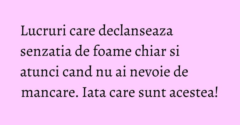 Lucruri care declanseaza senzatia de foame chiar si atunci cand nu ai nevoie de mancare. Iata care sunt acestea!