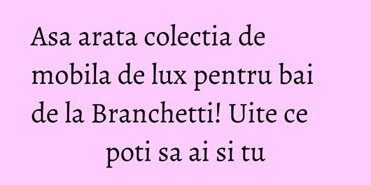 Asa arata colectia de mobila de lux pentru bai de la Branchetti! Uite ce poti sa ai si tu