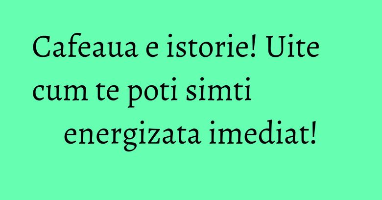 Cafeaua e istorie! Uite cum te poti simti energizata imediat!
