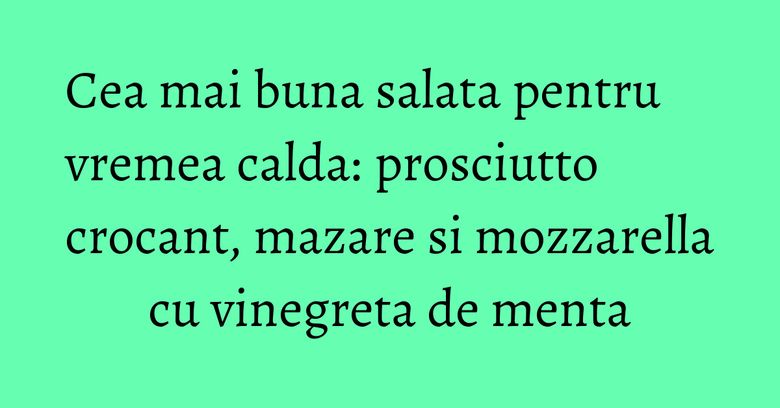 Cea mai buna salata pentru vremea calda: prosciutto crocant, mazare si mozzarella cu vinegreta de menta Cea mai buna salata pentru vremea calda: prosciutto crocant, mazare si mozzarella cu vinegreta de menta