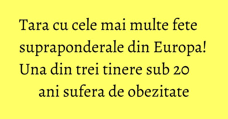 Tara cu cele mai multe fete supraponderale din Europa! Una din trei tinere sub 20 ani sufera de obezitate Tara cu cele mai multe fete supraponderale din Europa! Una din trei tinere sub 20 ani sufera de obezitate