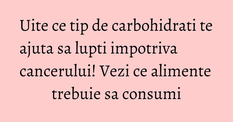 Uite ce tip de carbohidrati te ajuta sa lupti impotriva cancerului! Vezi ce alimente trebuie sa consumi Uite ce tip de carbohidrati te ajuta sa lupti impotriva cancerului! Vezi ce alimente trebuie sa consumi