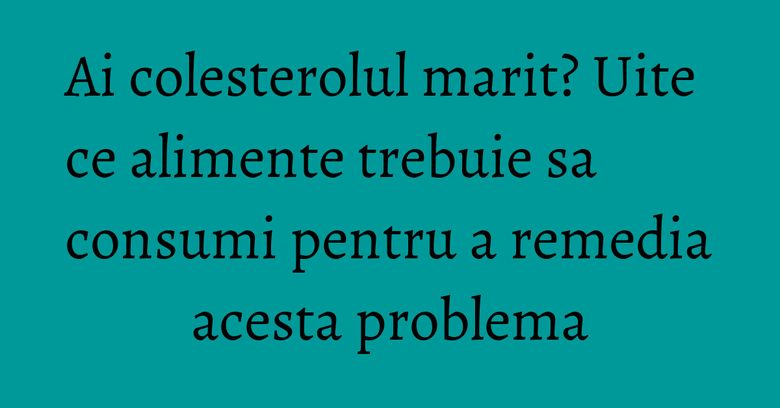 Ai colesterolul marit? Uite ce alimente trebuie sa consumi pentru a remedia acesta problema