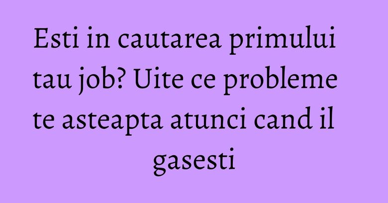 Esti in cautarea primului tau job? Uite ce probleme te asteapta atunci cand il gasesti Esti in cautarea primului tau job? Uite ce probleme te asteapta atunci cand il gasesti