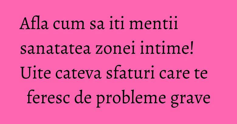 Afla cum sa iti mentii sanatatea zonei intime! Uite cateva sfaturi care te feresc de probleme grave