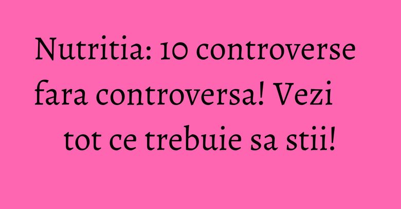 Nutritia: 10 controverse fara controversa! Vezi tot ce trebuie sa stii!