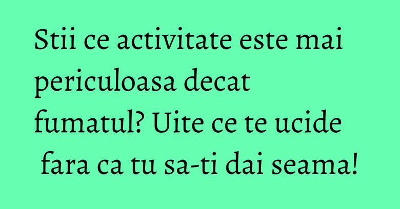 Stii ce activitate este mai periculoasa decat fumatul? Uite ce te ucide fara ca tu sa-ti dai seama!