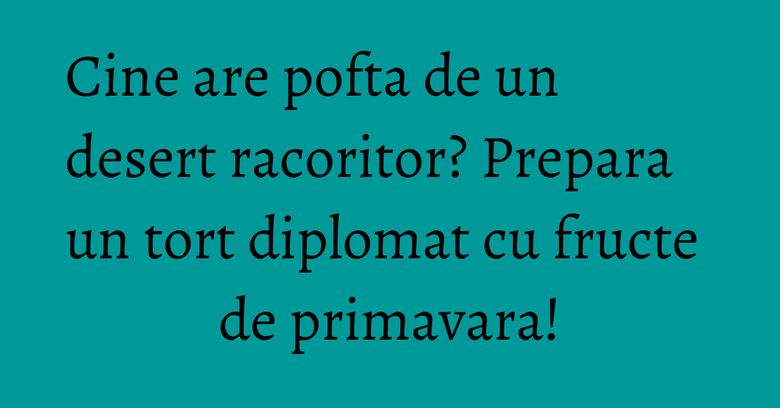 Cine are pofta de un desert racoritor? Prepara un tort diplomat cu fructe de primavara!