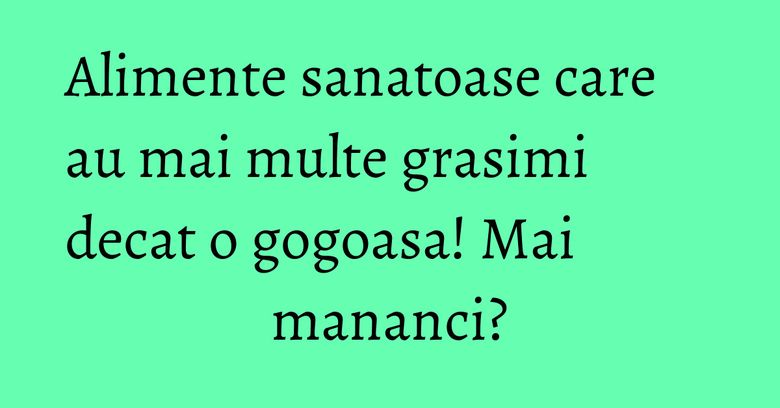 Alimente sanatoase care au mai multe grasimi decat o gogoasa! Mai mananci?