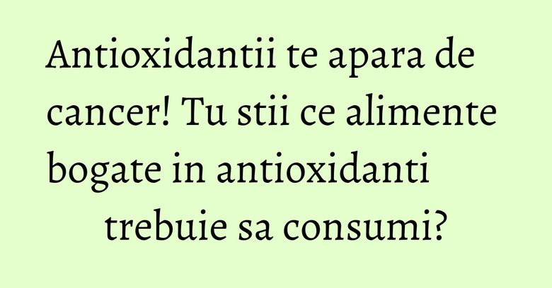 Antioxidantii te apara de cancer! Tu stii ce alimente bogate in antioxidanti trebuie sa consumi?