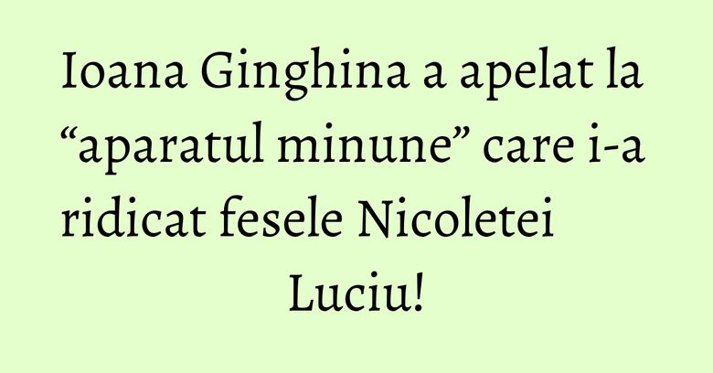 Ioana Ginghina a apelat la “aparatul minune” care i-a ridicat fesele Nicoletei Luciu!
