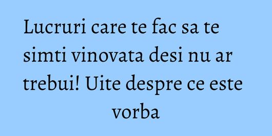 Lucruri care te fac sa te simti vinovata desi nu ar trebui! Uite despre ce este vorba