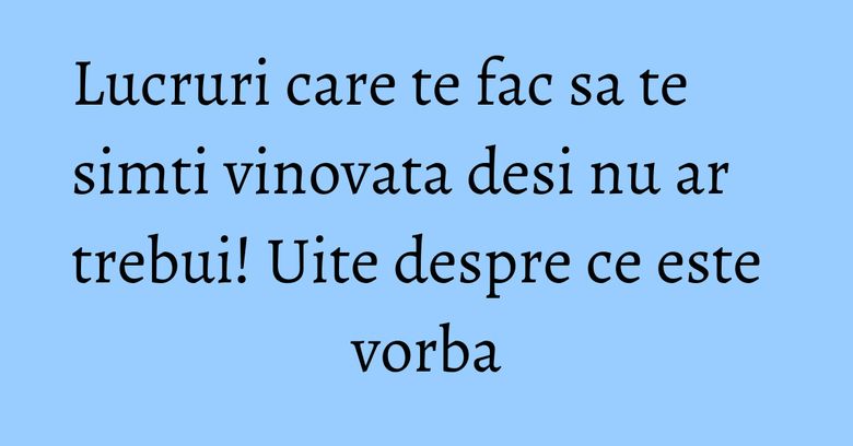 Lucruri care te fac sa te simti vinovata desi nu ar trebui! Uite despre ce este vorba Lucruri care te fac sa te simti vinovata desi nu ar trebui! Uite despre ce este vorba