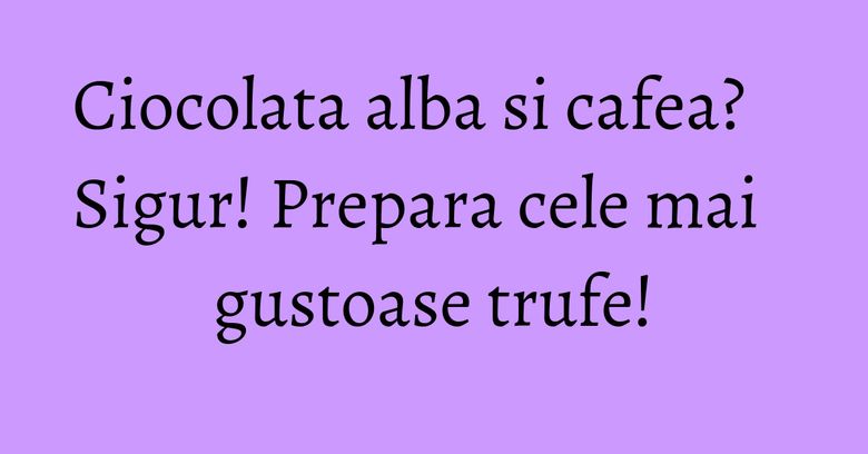 Ciocolata alba si cafea? Sigur! Prepara cele mai gustoase trufe! Ciocolata alba si cafea? Sigur! Prepara cele mai gustoase trufe!