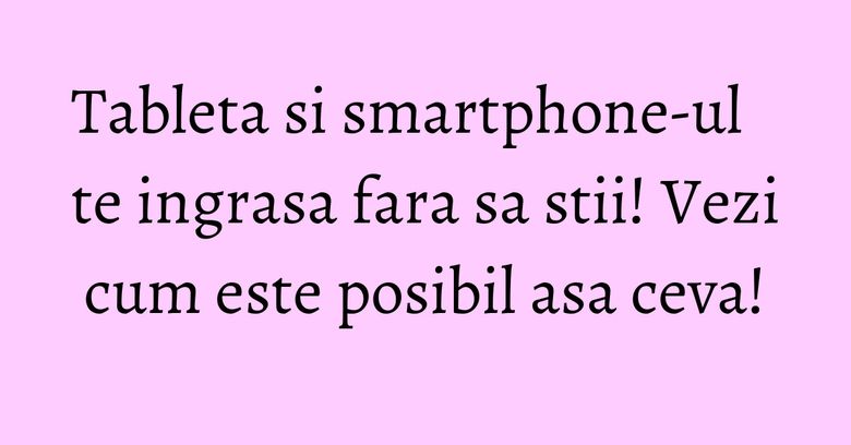 Tableta si smartphone-ul te ingrasa fara sa stii! Vezi cum este posibil asa ceva! Tableta si smartphone-ul te ingrasa fara sa stii! Vezi cum este posibil asa ceva!