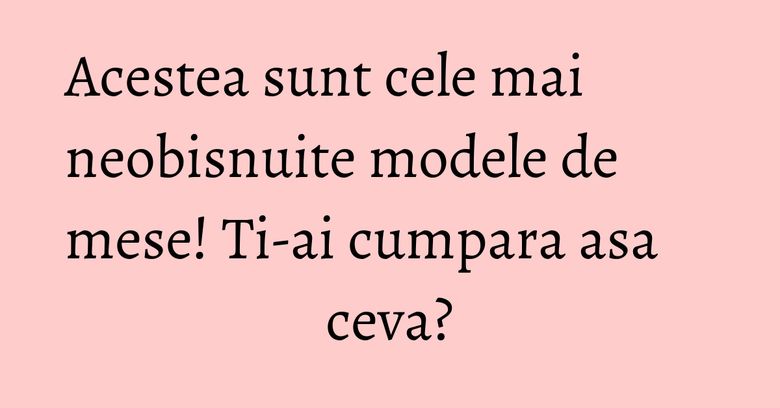 Acestea sunt cele mai neobisnuite modele de mese! Ti-ai cumpara asa ceva? Acestea sunt cele mai neobisnuite modele de mese! Ti-ai cumpara asa ceva?