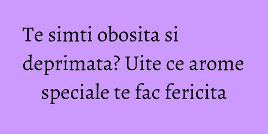 Te simti obosita si deprimata? Uite ce arome speciale te fac fericita