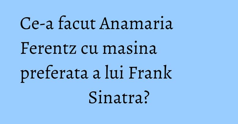 Ce-a facut Anamaria Ferentz cu masina preferata a lui Frank Sinatra? Ce-a facut Anamaria Ferentz cu masina preferata a lui Frank Sinatra?