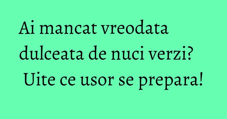 Ai mancat vreodata dulceata de nuci verzi? Uite ce usor se prepara!