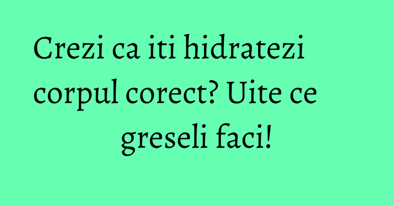 Crezi ca iti hidratezi corpul corect? Uite ce greseli faci!