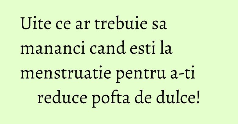 Uite ce ar trebuie sa mananci cand esti la menstruatie pentru a-ti reduce pofta de dulce!