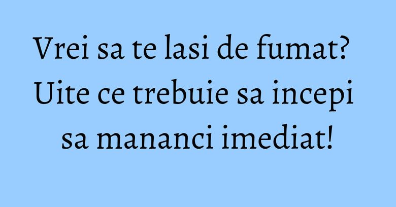 Vrei sa te lasi de fumat? Uite ce trebuie sa incepi sa mananci imediat!