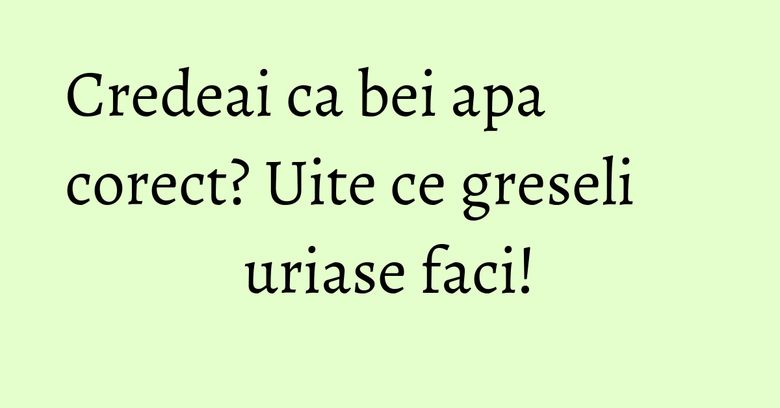 Credeai ca bei apa corect? Uite ce greseli uriase faci!