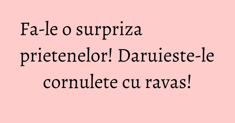 Fa-le o surpriza prietenelor! Daruieste-le cornulete cu ravas! Fa-le o surpriza prietenelor! Daruieste-le cornulete cu ravas!