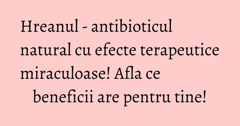 Hreanul - antibioticul natural cu efecte terapeutice miraculoase! Afla ce beneficii are pentru tine!