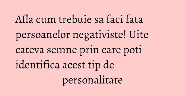 Afla cum trebuie sa faci fata persoanelor negativiste! Uite cateva semne prin care poti identifica acest tip de personalitate