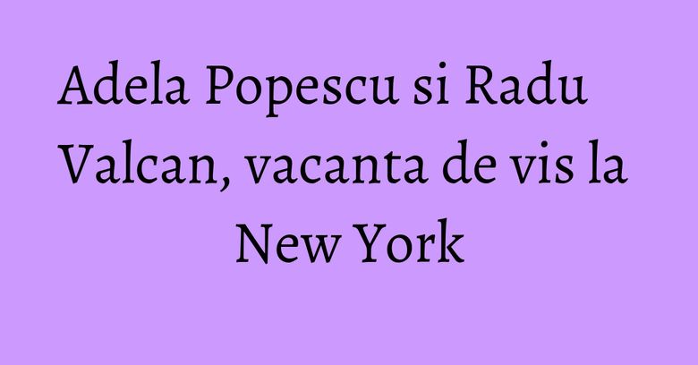 Adela Popescu si Radu Valcan, vacanta de vis la New York Adela Popescu si Radu Valcan, vacanta de vis la New York