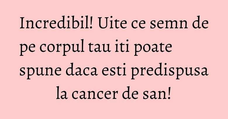 Incredibil! Uite ce semn de pe corpul tau iti poate spune daca esti predispusa la cancer de san!
