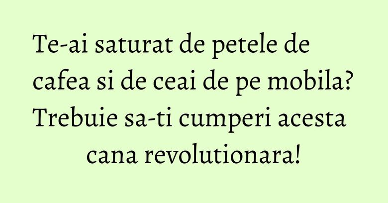 Te-ai saturat de petele de cafea si de ceai de pe mobila? Trebuie sa-ti cumperi acesta cana revolutionara!