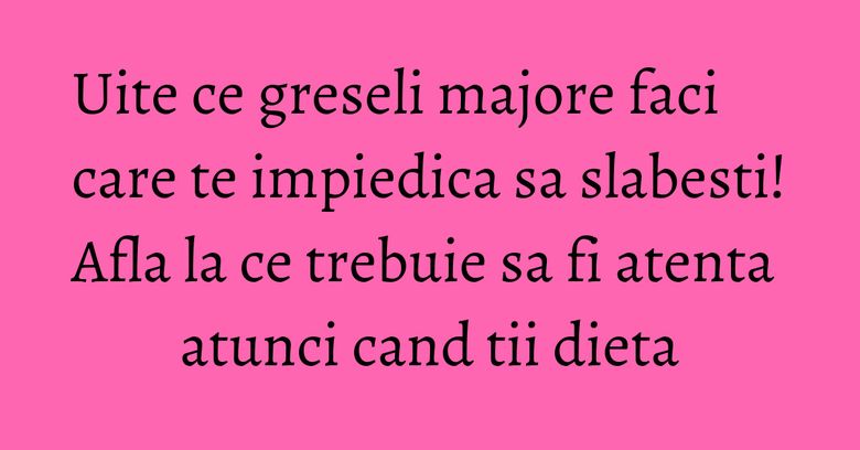 Uite ce greseli majore faci care te impiedica sa slabesti! Afla la ce trebuie sa fi atenta atunci cand tii dieta