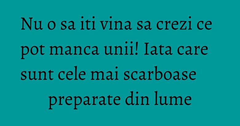 Nu o sa iti vina sa crezi ce pot manca unii! Iata care sunt cele mai scarboase preparate din lume