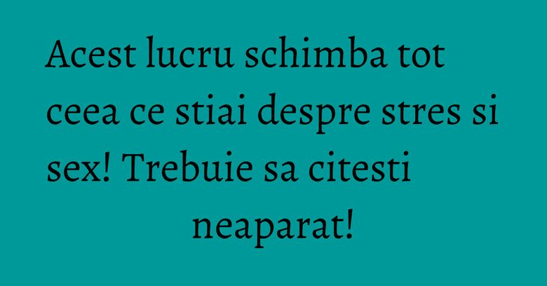 Acest lucru schimba tot ceea ce stiai despre stres si sex! Trebuie sa citesti neaparat!